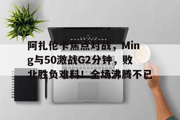 包含阿扎伦卡焦点对战，Ming与50激战G2分钟，败北胜负难料！全场沸腾不已的词条