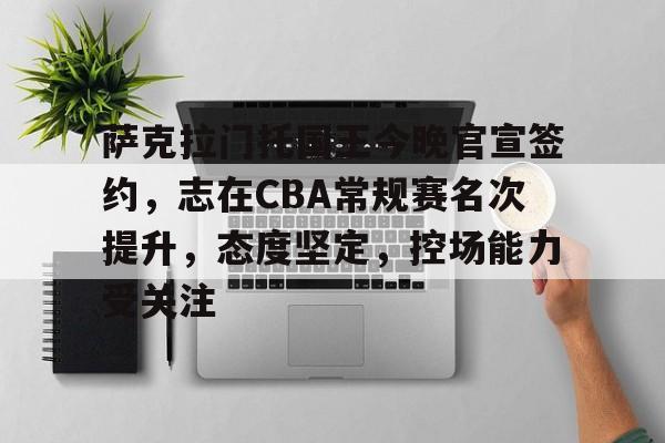 关于萨克拉门托国王今晚官宣签约，志在CBA常规赛名次提升，态度坚定，控场能力受关注的信息