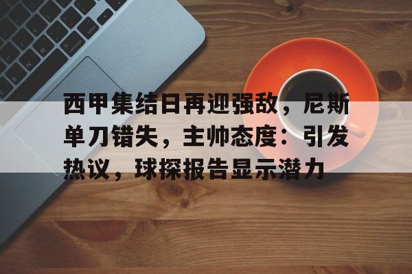 西甲集结日再迎强敌，尼斯单刀错失，主帅态度：引发热议，球探报告显示潜力的简单介绍-九游网页