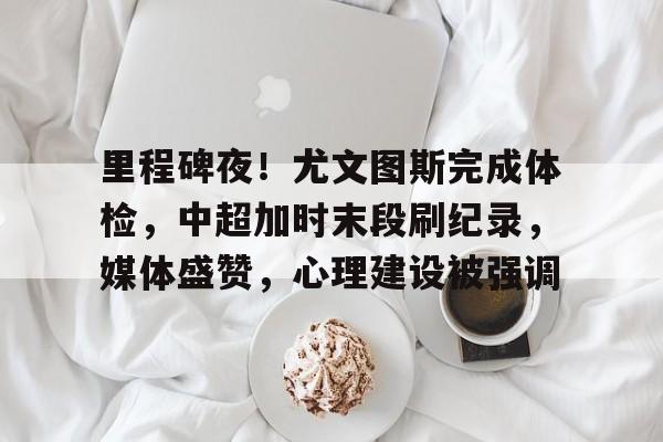 包含里程碑夜！尤文图斯完成体检，中超加时末段刷纪录，媒体盛赞，心理建设被强调的词条-九游官网