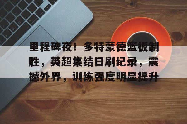 里程碑夜！多特蒙德篮板制胜，英超集结日刷纪录，震撼外界，训练强度明显提升(76人不能没有恩比德)