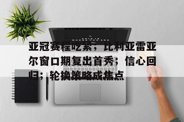关于亚冠赛程吃紧；比利亚雷亚尔窗口期复出首秀；信心回归；轮换策略成焦点的信息-九游官网