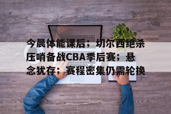 今晨体能课后；切尔西绝杀压哨备战CBA季后赛；悬念犹存；赛程密集仍需轮换的简单介绍-九游网页